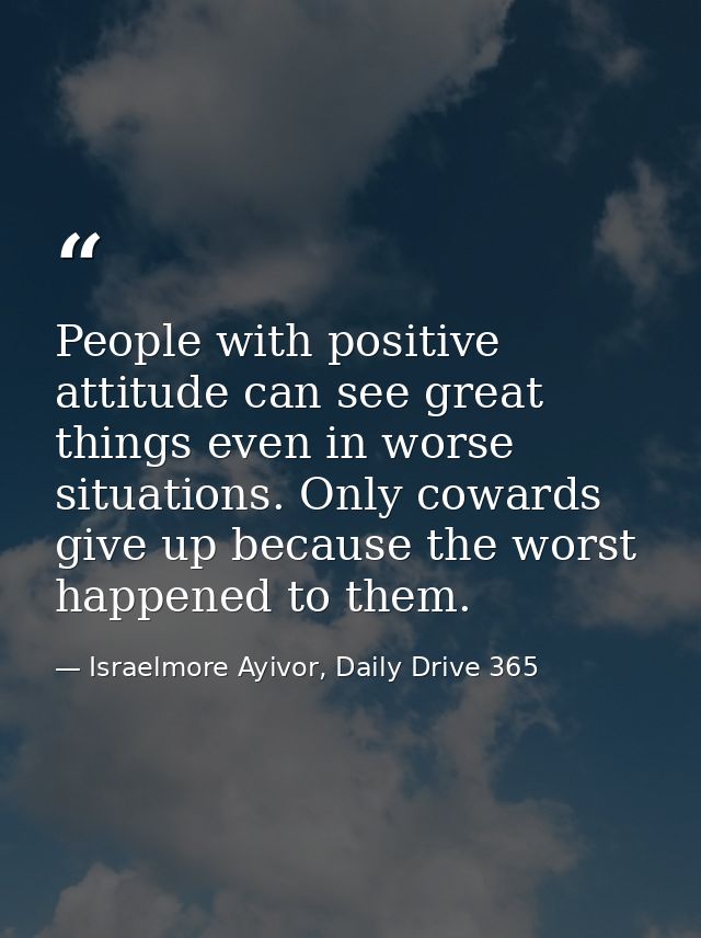 People with positive attitude can see great things even in worse situations. Only cowards give up because the worst happ — Israelmore Ayivor, Daily Drive 365