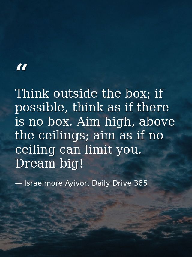 Think outside the box; if possible, think as if there is no box. Aim high, above the ceilings; aim as if no ceiling can  — Israelmore Ayivor, Daily Drive 365