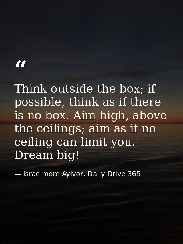 Think outside the box; if possible, think as if there is no box. Aim high, above the ceilings; aim as if no ceiling can  — Israelmore Ayivor, Daily Drive 365