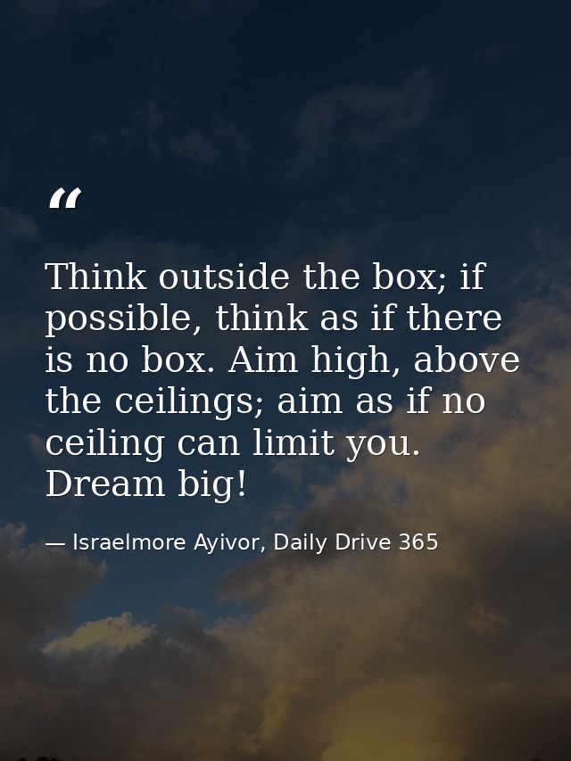 Think outside the box; if possible, think as if there is no box. Aim high, above the ceilings; aim as if no ceiling can  — Israelmore Ayivor, Daily Drive 365