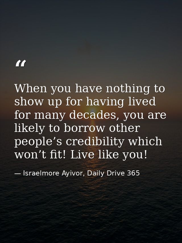 When you have nothing to show up for having lived for many decades, you are likely to borrow other people’s credibility  — Israelmore Ayivor, Daily Drive 365