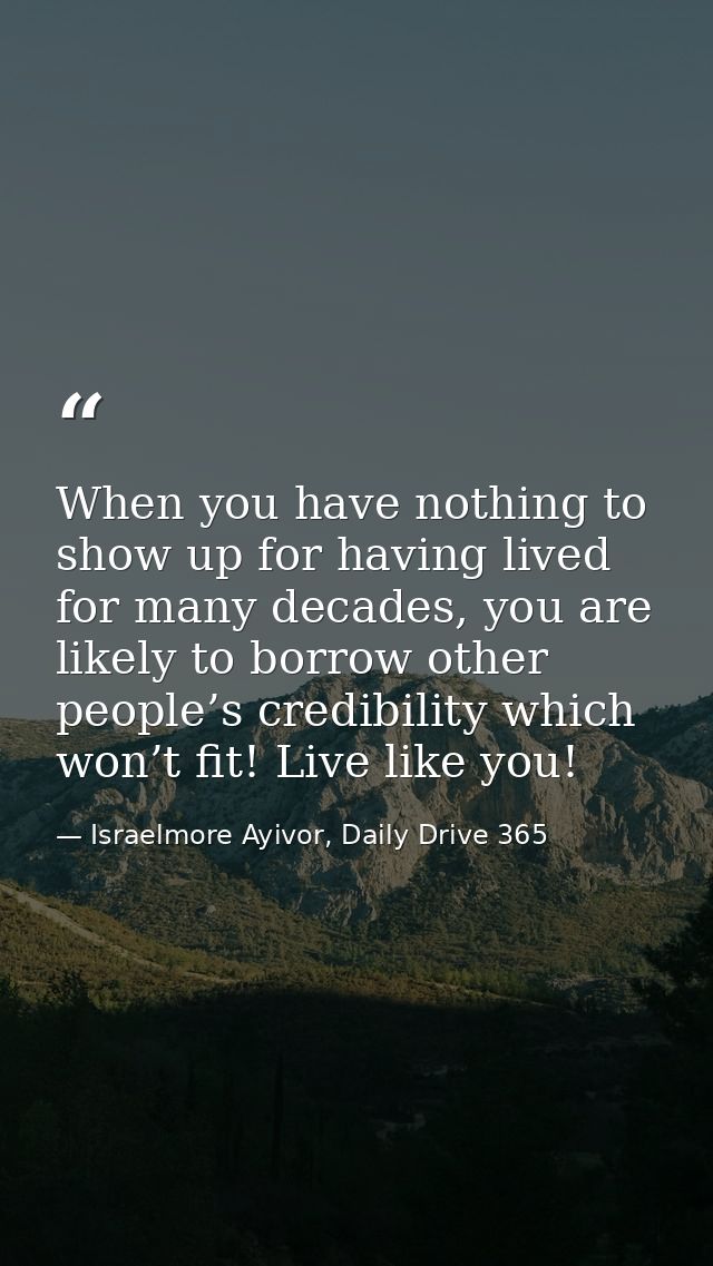 When you have nothing to show up for having lived for many decades, you are likely to borrow other people’s credibility  — Israelmore Ayivor, Daily Drive 365
