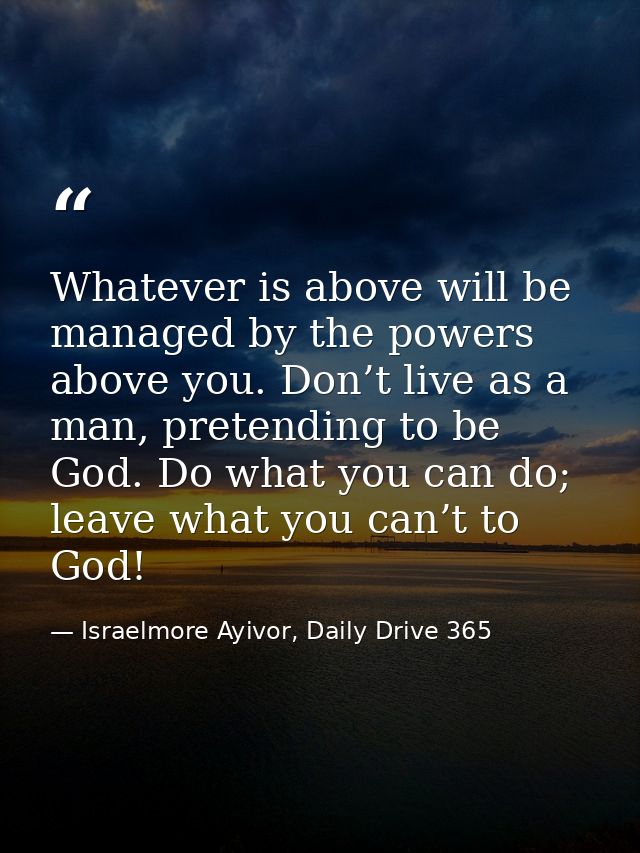 Whatever is above will be managed by the powers above you. Don’t live as a man, pretending to be God. Do what you can do — Israelmore Ayivor, Daily Drive 365