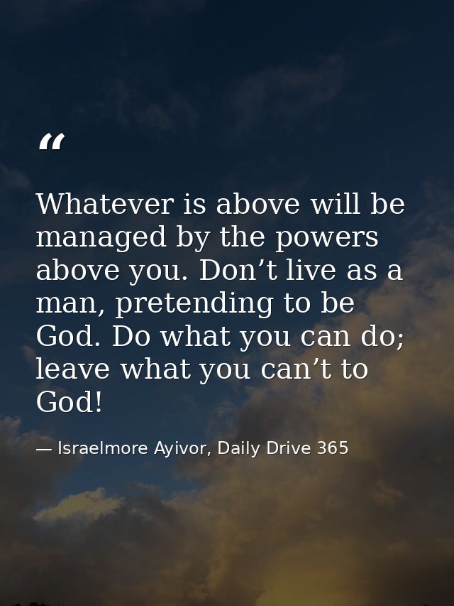 Whatever is above will be managed by the powers above you. Don’t live as a man, pretending to be God. Do what you can do — Israelmore Ayivor, Daily Drive 365