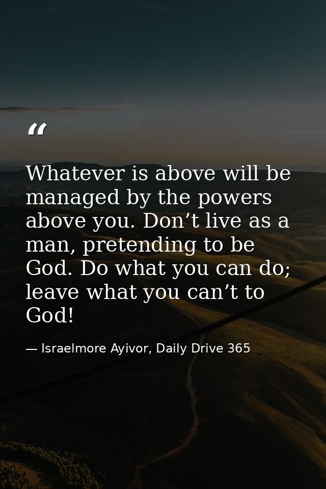 Whatever is above will be managed by the powers above you. Don’t live as a man, pretending to be God. Do what you can do — Israelmore Ayivor, Daily Drive 365
