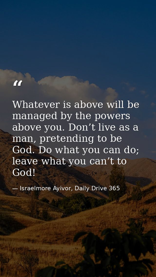 Whatever is above will be managed by the powers above you. Don’t live as a man, pretending to be God. Do what you can do — Israelmore Ayivor, Daily Drive 365