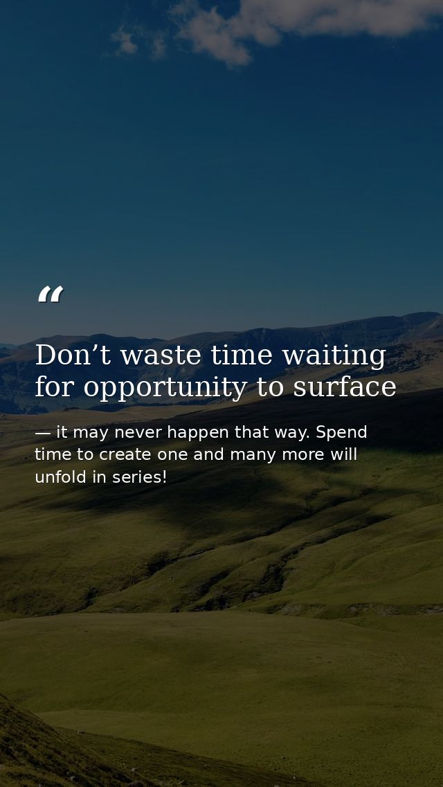 Don’t waste time waiting for opportunity to surface — it may never happen that way. Spend time to create one and many more will unfold in series!