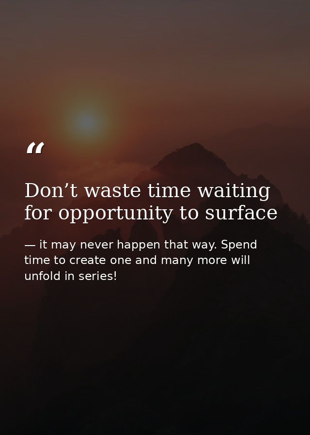 Don’t waste time waiting for opportunity to surface — it may never happen that way. Spend time to create one and many more will unfold in series!