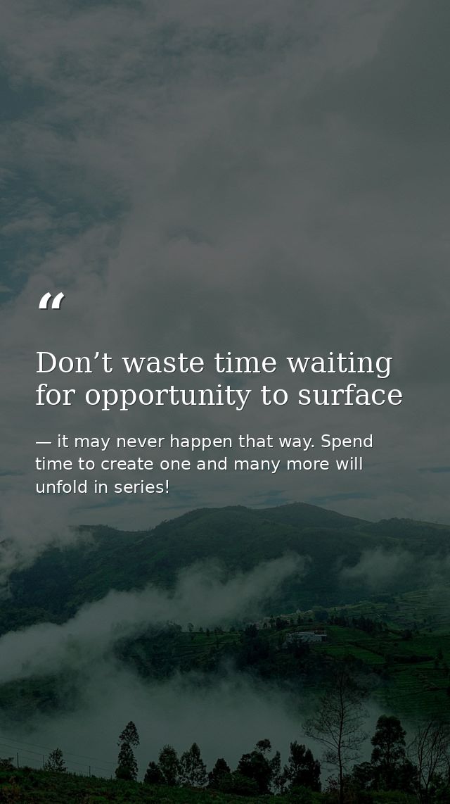 Don’t waste time waiting for opportunity to surface — it may never happen that way. Spend time to create one and many more will unfold in series!
