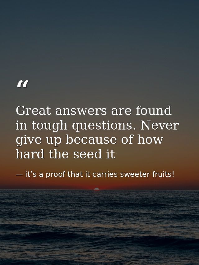 Great answers are found in tough questions. Never give up because of how hard the seed it — it’s a proof that it carries sweeter fruits!