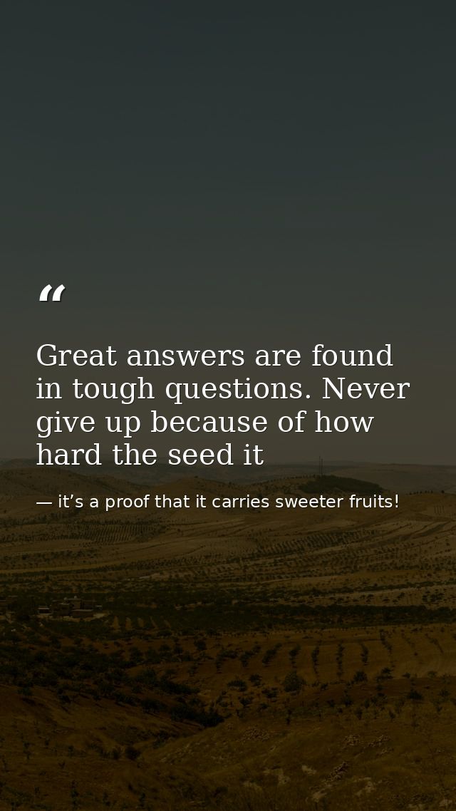Great answers are found in tough questions. Never give up because of how hard the seed it — it’s a proof that it carries sweeter fruits!