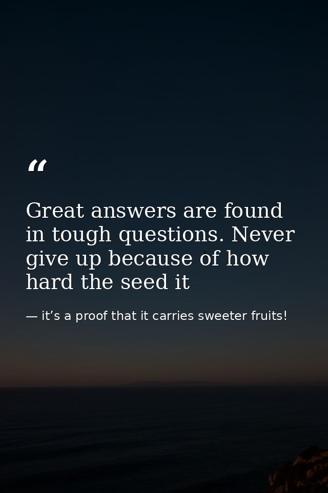 Great answers are found in tough questions. Never give up because of how hard the seed it — it’s a proof that it carries sweeter fruits!