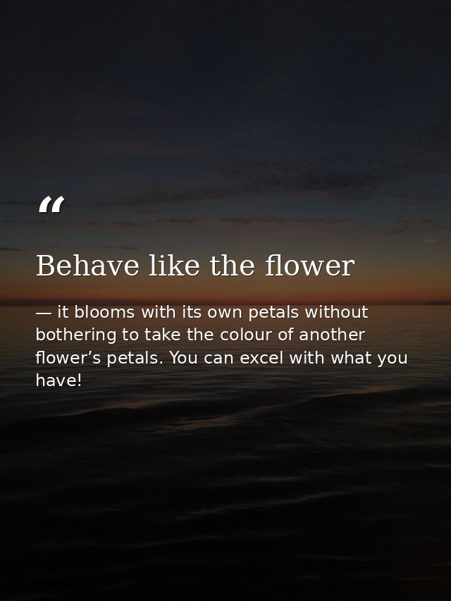 Behave like the flower — it blooms with its own petals without bothering to take the colour of another flower’s petals. You can excel with what you have!
