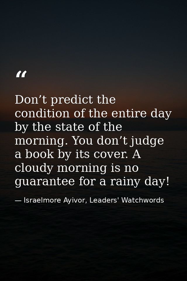 Don’t predict the condition of the entire day by the state of the morning. You don’t judge a book by its cover. A cloudy — Israelmore Ayivor, Leaders' Watchwords