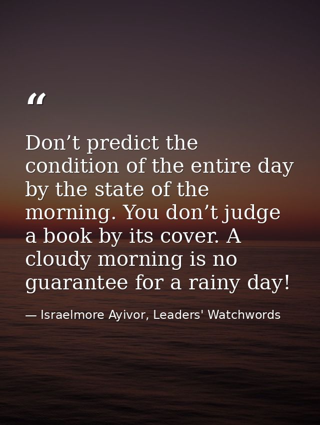 Don’t predict the condition of the entire day by the state of the morning. You don’t judge a book by its cover. A cloudy — Israelmore Ayivor, Leaders' Watchwords