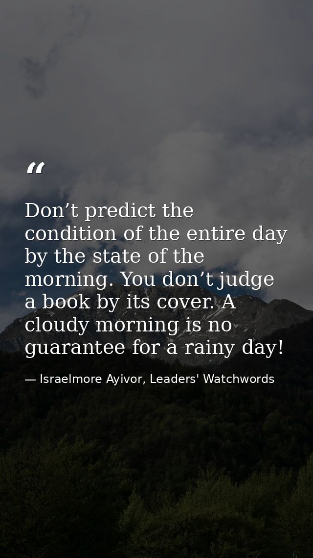 Don’t predict the condition of the entire day by the state of the morning. You don’t judge a book by its cover. A cloudy — Israelmore Ayivor, Leaders' Watchwords