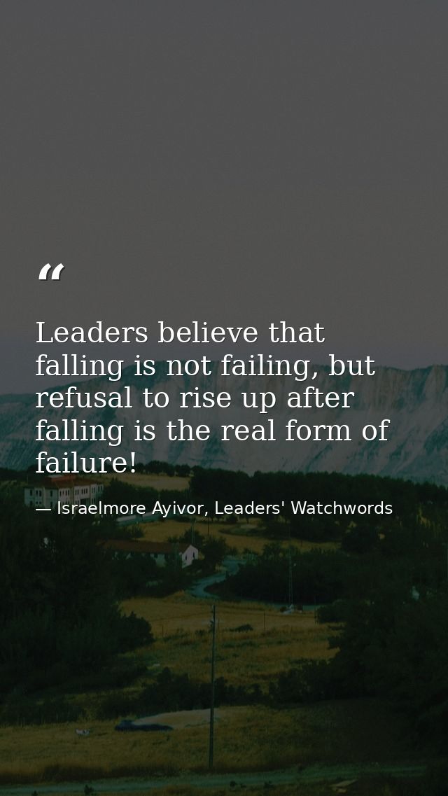 Leaders believe that falling is not failing, but refusal to rise up after falling is the real form of failure! — Israelmore Ayivor, Leaders' Watchwords