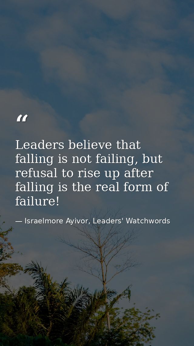 Leaders believe that falling is not failing, but refusal to rise up after falling is the real form of failure! — Israelmore Ayivor, Leaders' Watchwords