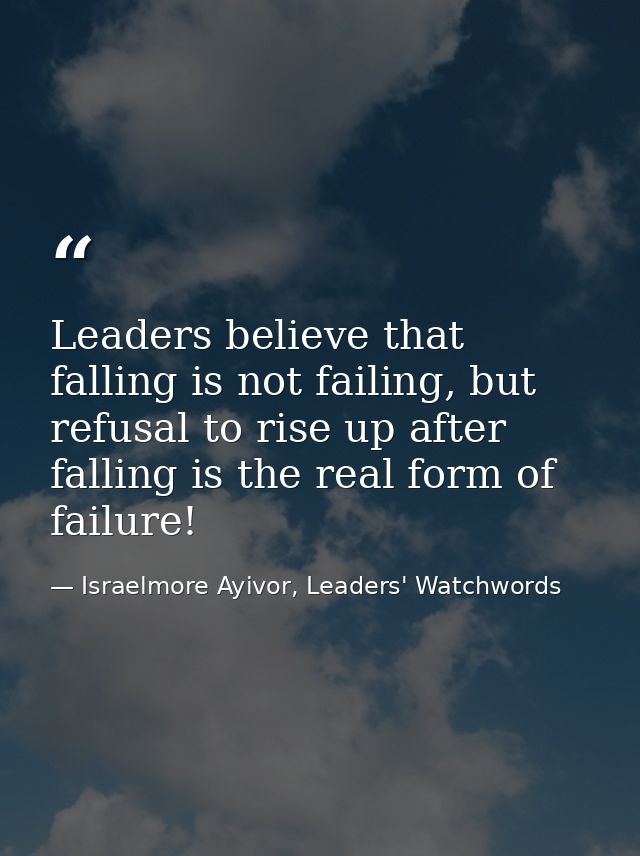 Leaders believe that falling is not failing, but refusal to rise up after falling is the real form of failure! — Israelmore Ayivor, Leaders' Watchwords