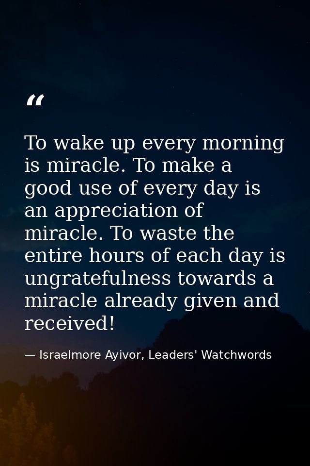 To wake up every morning is miracle. To make a good use of every day is an appreciation of miracle. To waste the entire  — Israelmore Ayivor, Leaders' Watchwords