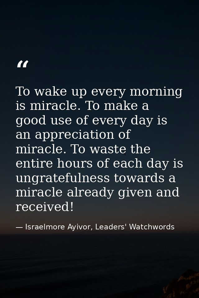 To wake up every morning is miracle. To make a good use of every day is an appreciation of miracle. To waste the entire  — Israelmore Ayivor, Leaders' Watchwords