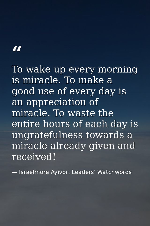 To wake up every morning is miracle. To make a good use of every day is an appreciation of miracle. To waste the entire  — Israelmore Ayivor, Leaders' Watchwords