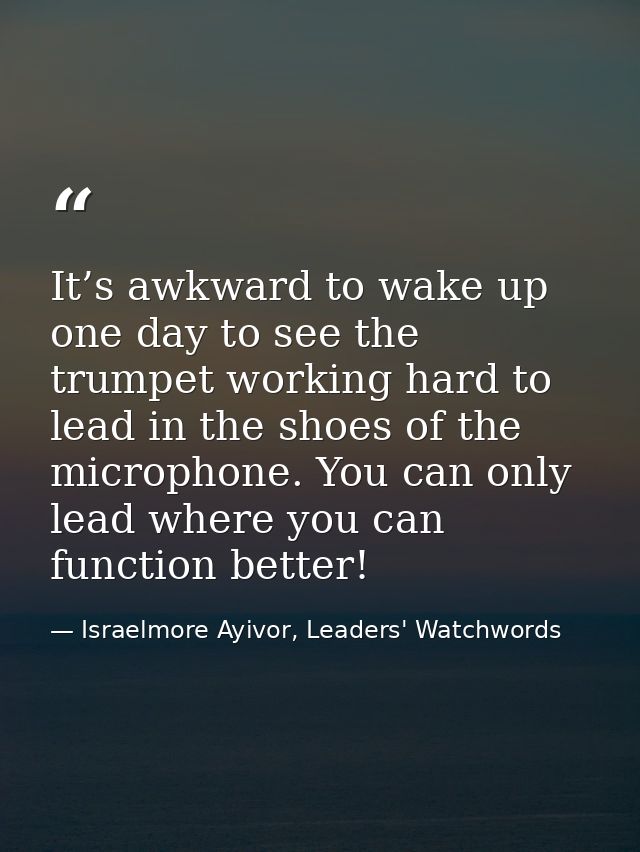 It’s awkward to wake up one day to see the trumpet working hard to lead in the shoes of the microphone. You can only lea — Israelmore Ayivor, Leaders' Watchwords