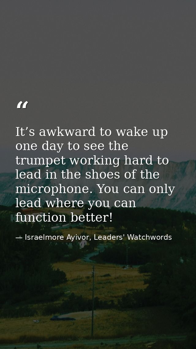 It’s awkward to wake up one day to see the trumpet working hard to lead in the shoes of the microphone. You can only lea — Israelmore Ayivor, Leaders' Watchwords