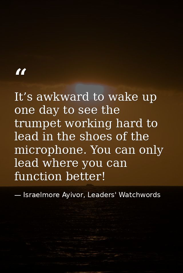 It’s awkward to wake up one day to see the trumpet working hard to lead in the shoes of the microphone. You can only lea — Israelmore Ayivor, Leaders' Watchwords