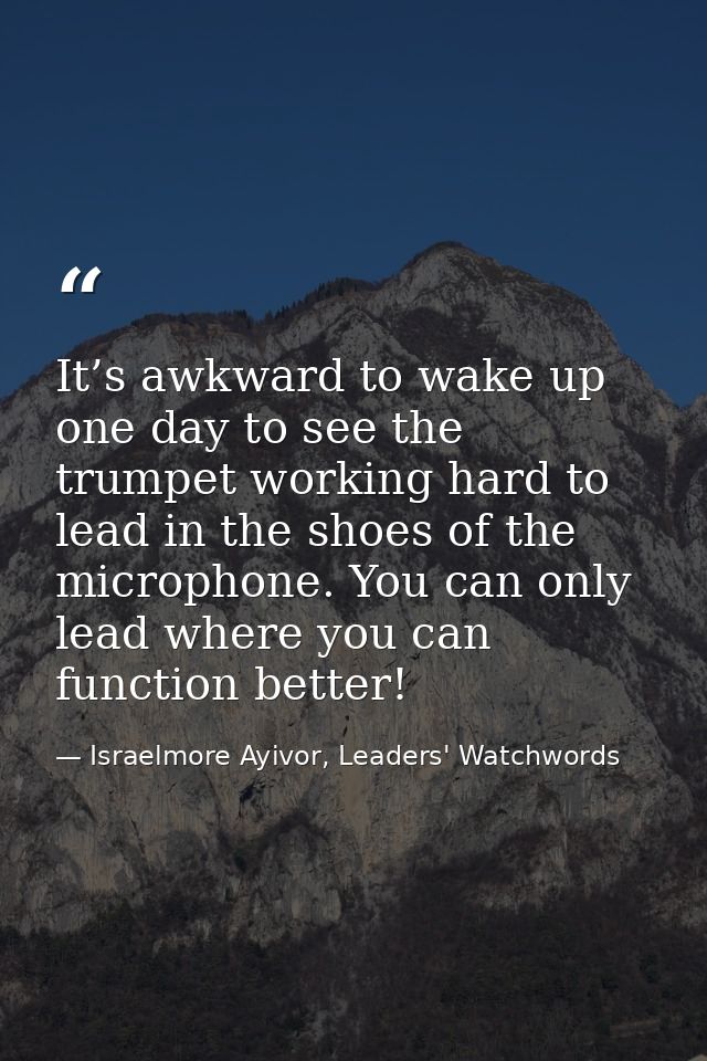 It’s awkward to wake up one day to see the trumpet working hard to lead in the shoes of the microphone. You can only lea — Israelmore Ayivor, Leaders' Watchwords