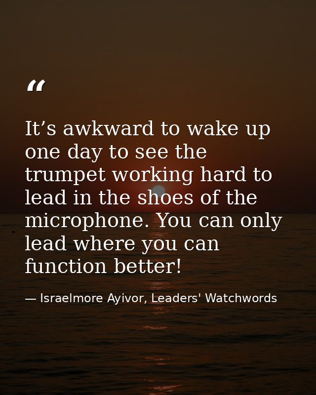 It’s awkward to wake up one day to see the trumpet working hard to lead in the shoes of the microphone. You can only lea — Israelmore Ayivor, Leaders' Watchwords