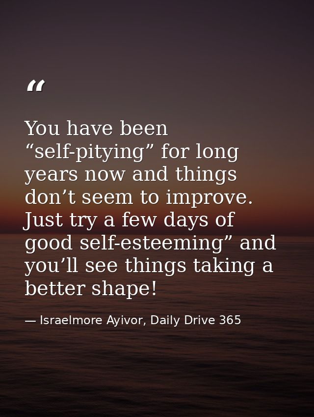 You have been “self-pitying” for long years now and things don’t seem to improve. Just try a few days of good self-estee — Israelmore Ayivor, Daily Drive 365