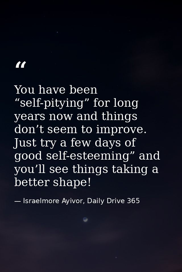 You have been “self-pitying” for long years now and things don’t seem to improve. Just try a few days of good self-estee — Israelmore Ayivor, Daily Drive 365