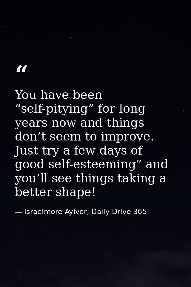 You have been “self-pitying” for long years now and things don’t seem to improve. Just try a few days of good self-estee — Israelmore Ayivor, Daily Drive 365