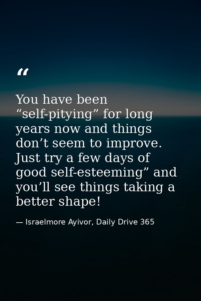 You have been “self-pitying” for long years now and things don’t seem to improve. Just try a few days of good self-estee — Israelmore Ayivor, Daily Drive 365