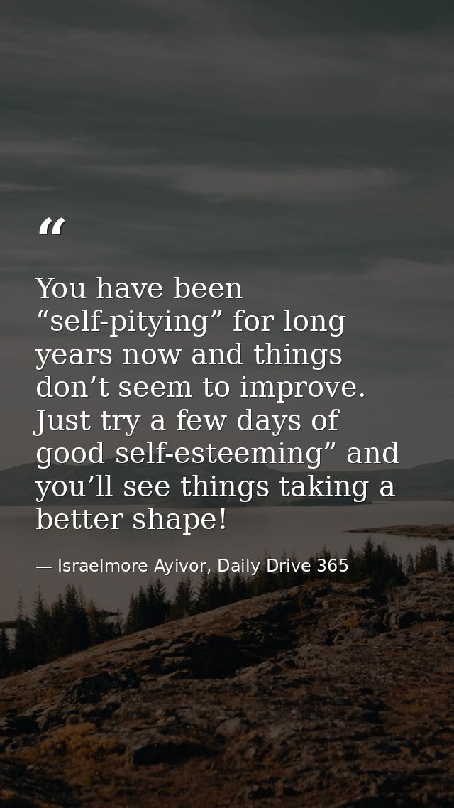 You have been “self-pitying” for long years now and things don’t seem to improve. Just try a few days of good self-estee — Israelmore Ayivor, Daily Drive 365