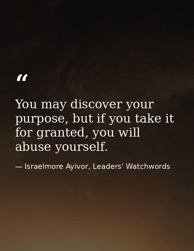 You may discover your purpose, but if you take it for granted, you will abuse yourself. — Israelmore Ayivor, Leaders' Watchwords