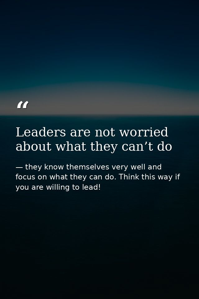 Leaders are not worried about what they can’t do — they know themselves very well and focus on what they can do. Think this way if you are willing to lead!