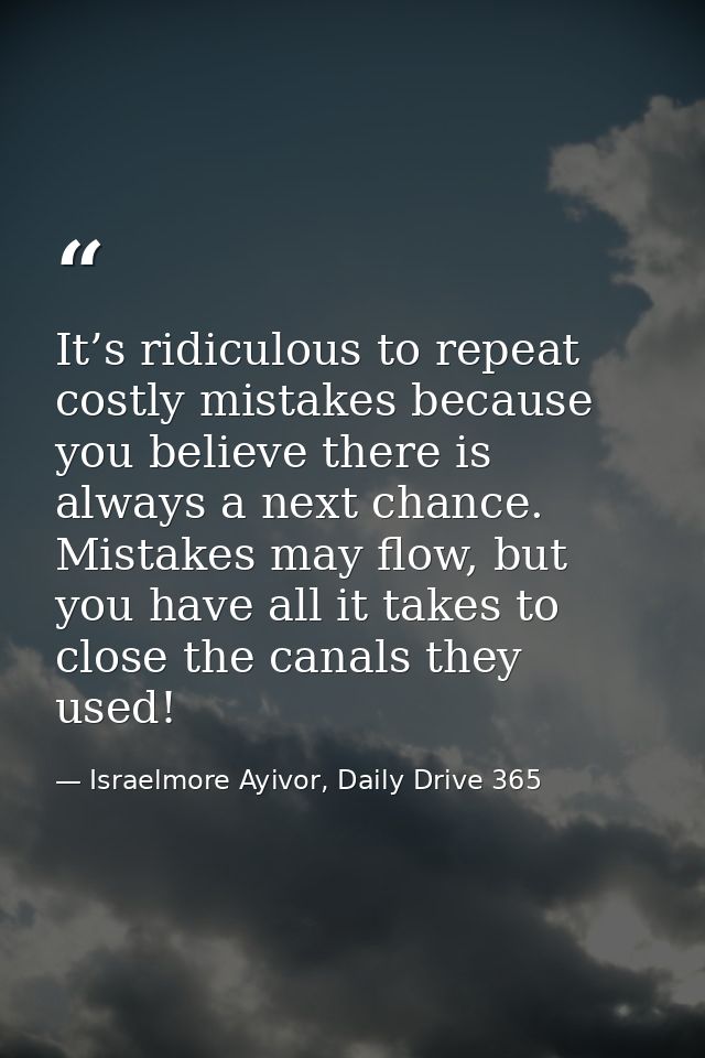 It’s ridiculous to repeat costly mistakes because you believe there is always a next chance. Mistakes may flow, but you  — Israelmore Ayivor, Daily Drive 365