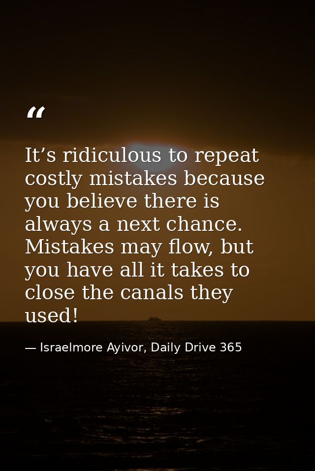 It’s ridiculous to repeat costly mistakes because you believe there is always a next chance. Mistakes may flow, but you  — Israelmore Ayivor, Daily Drive 365