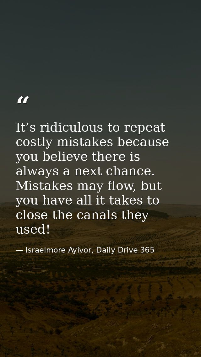 It’s ridiculous to repeat costly mistakes because you believe there is always a next chance. Mistakes may flow, but you  — Israelmore Ayivor, Daily Drive 365