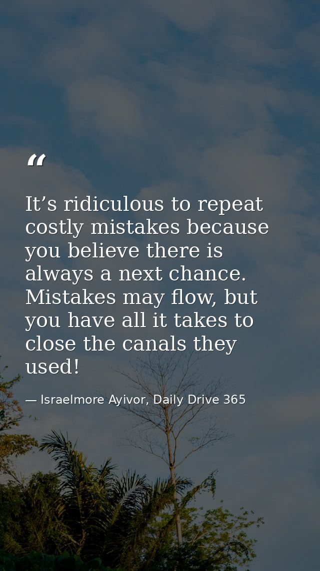 It’s ridiculous to repeat costly mistakes because you believe there is always a next chance. Mistakes may flow, but you  — Israelmore Ayivor, Daily Drive 365