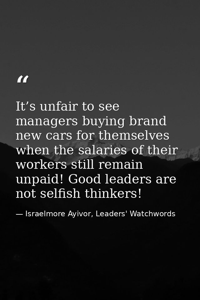 It’s unfair to see managers buying brand new cars for themselves when the salaries of their workers still remain unpaid! — Israelmore Ayivor, Leaders' Watchwords