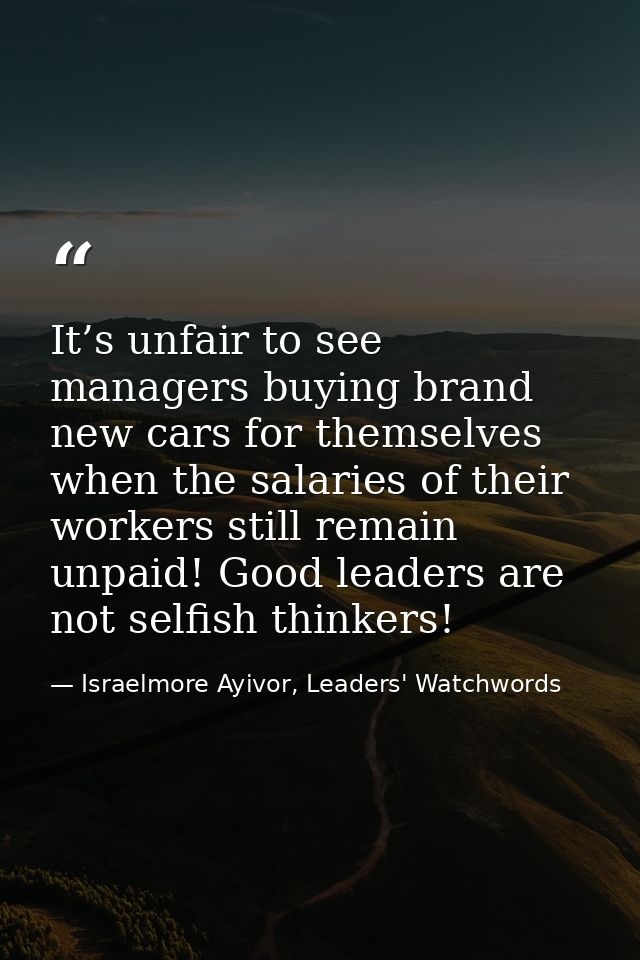 It’s unfair to see managers buying brand new cars for themselves when the salaries of their workers still remain unpaid! — Israelmore Ayivor, Leaders' Watchwords