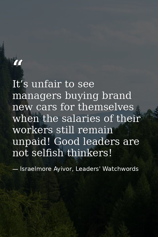 It’s unfair to see managers buying brand new cars for themselves when the salaries of their workers still remain unpaid! — Israelmore Ayivor, Leaders' Watchwords