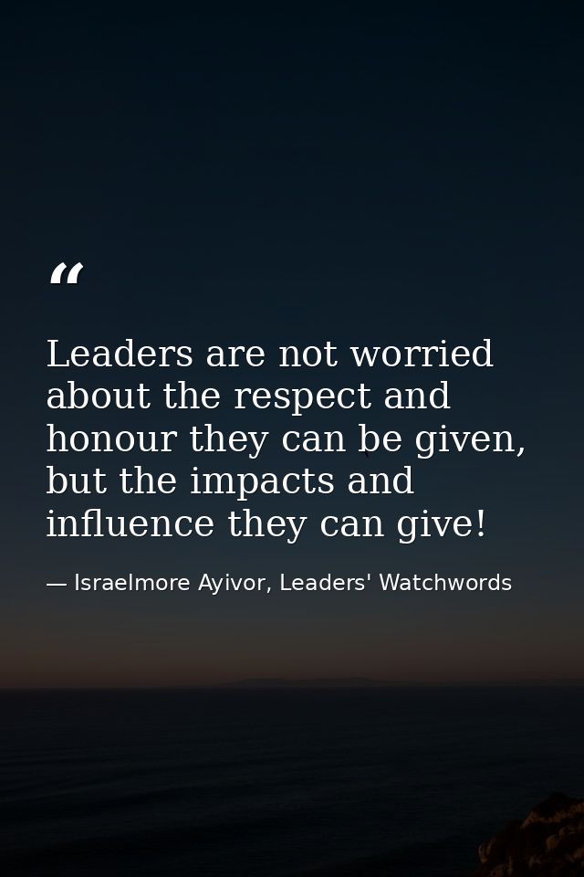 Leaders are not worried about the respect and honour they can be given, but the impacts and influence they can give! — Israelmore Ayivor, Leaders' Watchwords