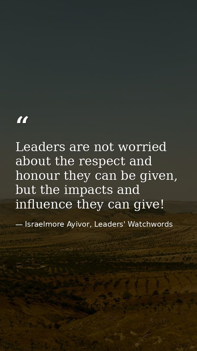 Leaders are not worried about the respect and honour they can be given, but the impacts and influence they can give! — Israelmore Ayivor, Leaders' Watchwords