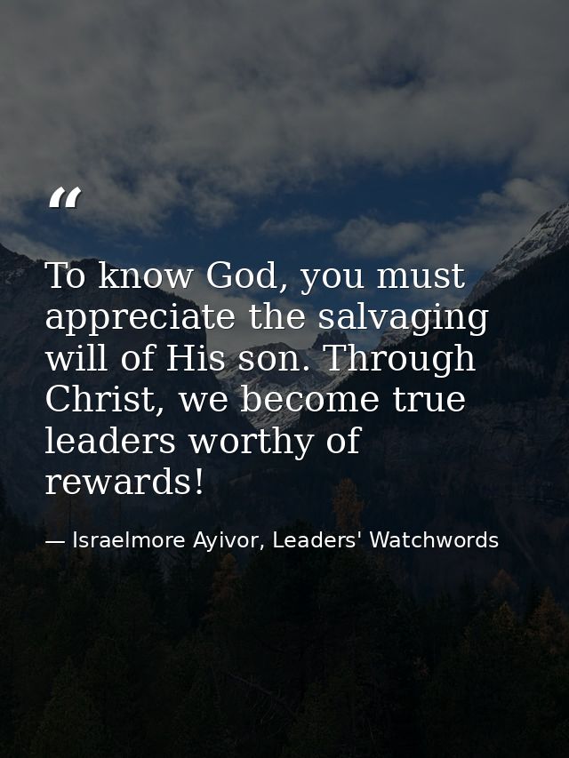 To know God, you must appreciate the salvaging will of His son. Through Christ, we become true leaders worthy of rewards — Israelmore Ayivor, Leaders' Watchwords