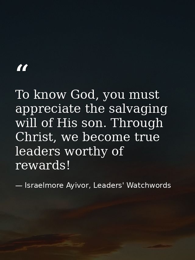 To know God, you must appreciate the salvaging will of His son. Through Christ, we become true leaders worthy of rewards — Israelmore Ayivor, Leaders' Watchwords