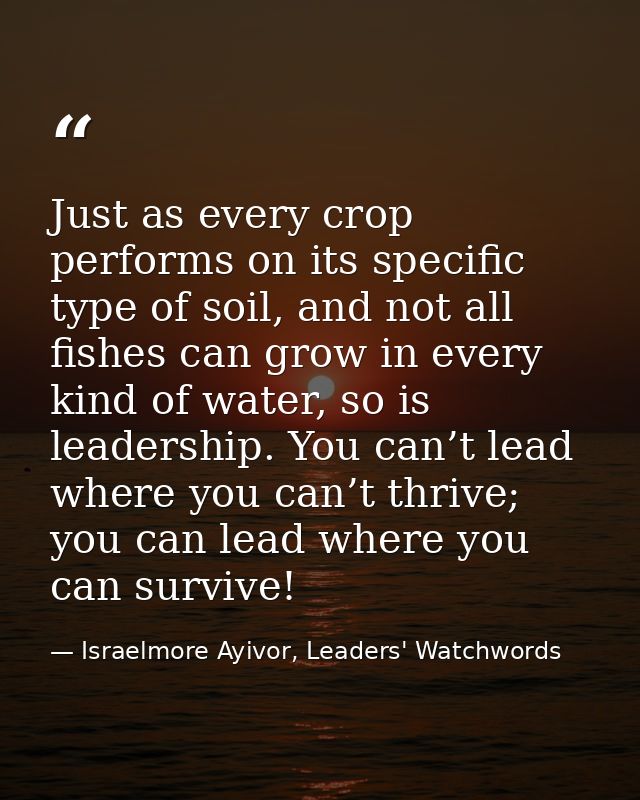 Just as every crop performs on its specific type of soil, and not all fishes can grow in every kind of water, so is lead — Israelmore Ayivor, Leaders' Watchwords